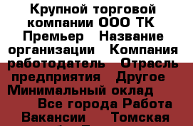 Крупной торговой компании ООО ТК «Премьер › Название организации ­ Компания-работодатель › Отрасль предприятия ­ Другое › Минимальный оклад ­ 23 000 - Все города Работа » Вакансии   . Томская обл.,Томск г.